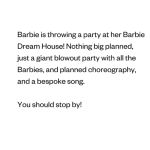 Barbie is throwing a party at her Barbie Dream House! Nothing big planned, just a giant blowout party with all the Barbies, and planned choreography, and a bespoke song. You should stop by!